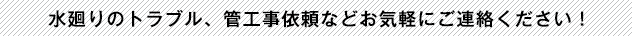 水廻りのトラブル、管工事依頼などお気軽にご連絡ください！